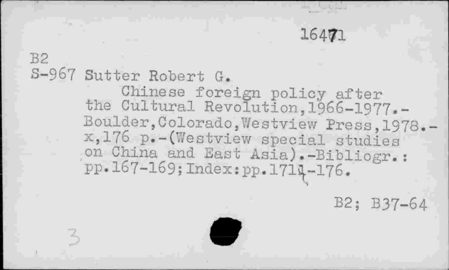 ﻿16471
B2
S-967 Sutter Robert G.
Chinese foreign policy after the Cultural Revolution,1966-1977.-Boulder,Colorado,Westview Press,1978. x,176 p.-(Westview special studies on China and East Asia)•—Bibliosr.: pp. 167-169; Index:pp. 171^.-176.
B2; B37-64